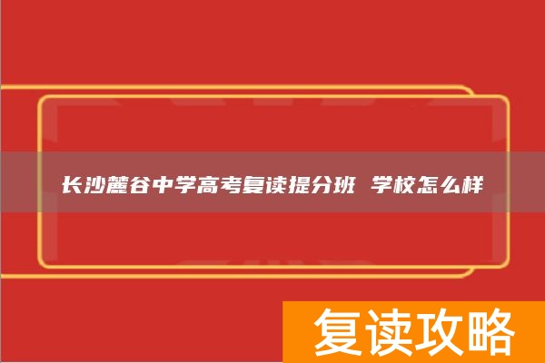 长沙麓谷中学高考复读提分班 学校怎么样