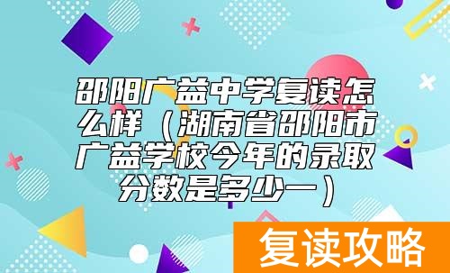 邵阳广益中学复读怎么样（湖南省邵阳市广益学校今年的录取分数是多少一）