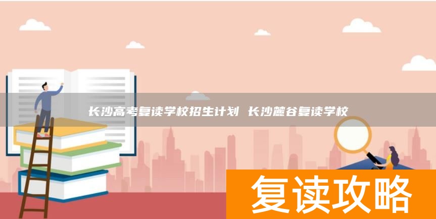长沙高考复读学校招生计划 长沙麓谷复读学校