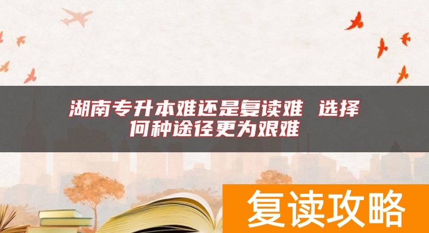 湖南专升本难还是复读难 选择何种途径更为艰难