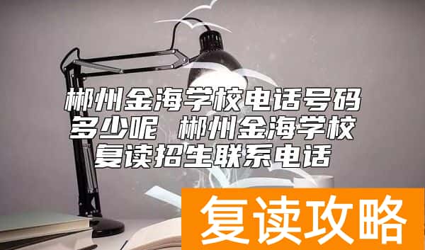 郴州金海学校电话号码多少呢 郴州金海学校复读招生联系电话